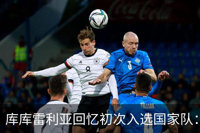 库库雷利亚回忆初次入选国家队：我知道德拉富恩特喜欢好氛围